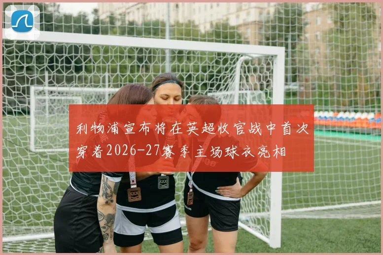 利物浦宣布将在英超收官战中首次穿着2026-27赛季主场球衣亮相