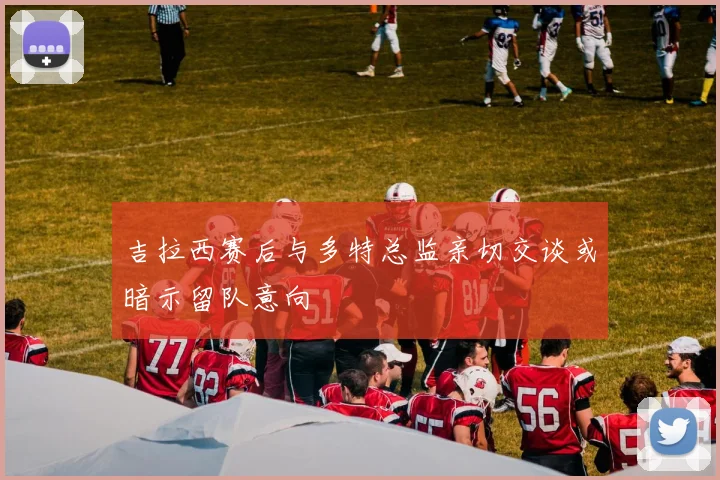 吉拉西赛后与多特总监亲切交谈或暗示留队意向