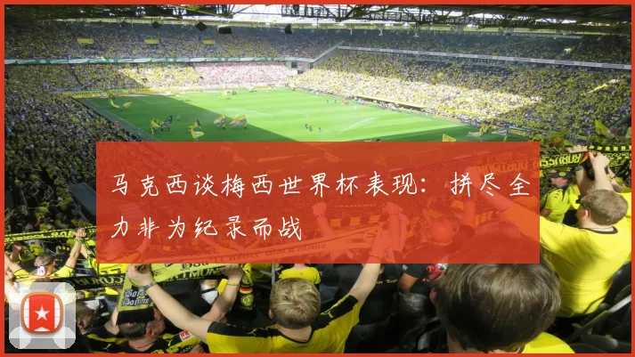 马克西谈梅西世界杯表现：拼尽全力非为纪录而战