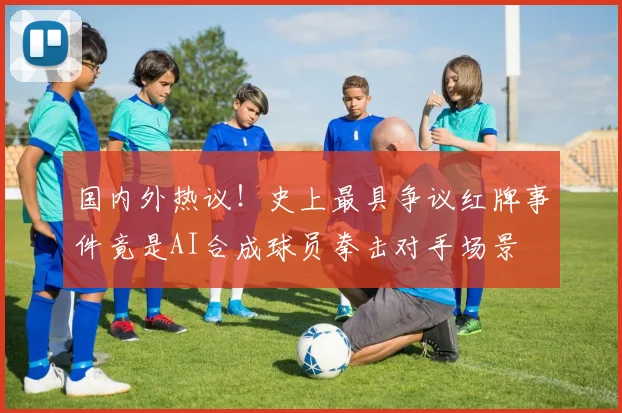 国内外热议！史上最具争议红牌事件竟是AI合成球员拳击对手场景