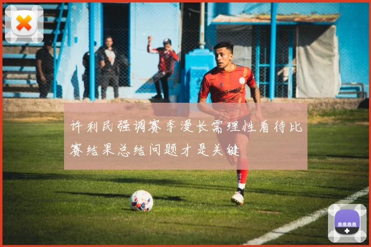 许利民强调赛季漫长需理性看待比赛结果总结问题才是关键