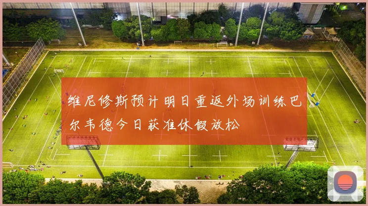维尼修斯预计明日重返外场训练巴尔韦德今日获准休假放松