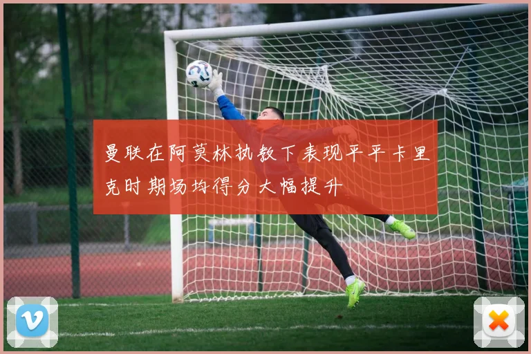 曼联在阿莫林执教下表现平平卡里克时期场均得分大幅提升