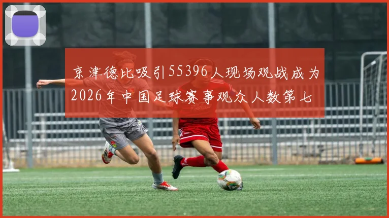 京津德比吸引55396人现场观战成为2026年中国足球赛事观众人数第七位