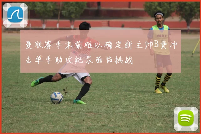 曼联赛季末前难以确定新主帅B费冲击单季助攻纪录面临挑战