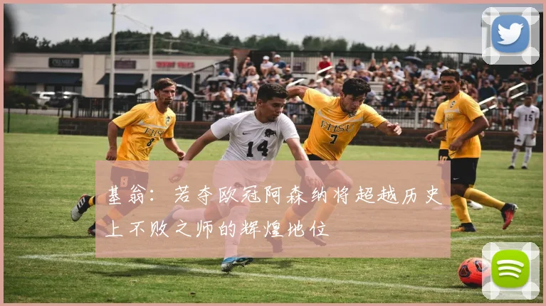 基翁：若夺欧冠阿森纳将超越历史上不败之师的辉煌地位