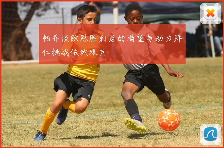 帕乔谈欧冠胜利后的渴望与动力拜仁挑战依然艰巨