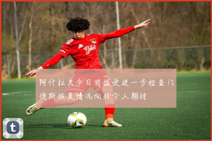 阿什拉夫今日将接受进一步检查门德斯恢复情况向好令人期待